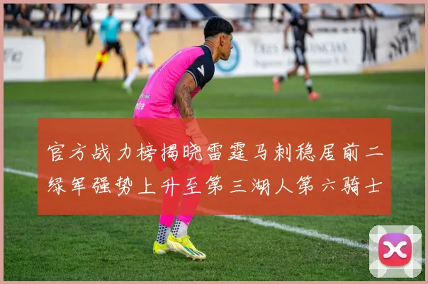 官方战力榜揭晓雷霆马刺稳居前二绿军强势上升至第三湖人第六骑士第八火箭第十勇士跌至第二十
