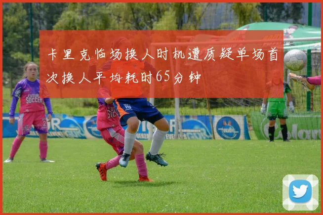 卡里克临场换人时机遭质疑单场首次换人平均耗时65分钟
