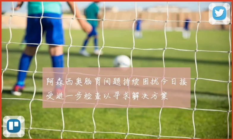 阿森西奥肠胃问题持续困扰今日接受进一步检查以寻求解决方案