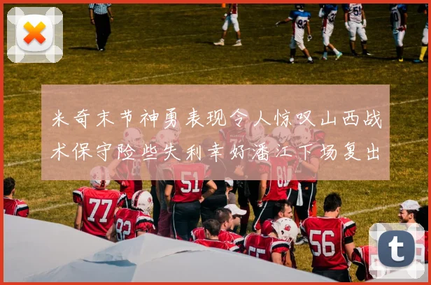 米奇末节神勇表现令人惊叹山西战术保守险些失利幸好潘江下场复出解禁