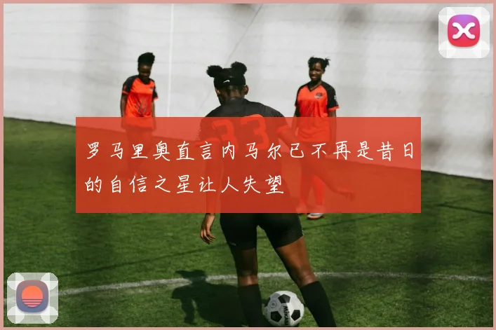 罗马里奥直言内马尔已不再是昔日的自信之星让人失望