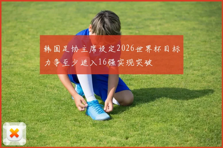 韩国足协主席设定2026世界杯目标力争至少进入16强实现突破