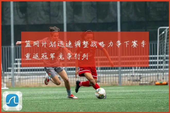 篮网计划迅速调整战略力争下赛季重返冠军竞争行列