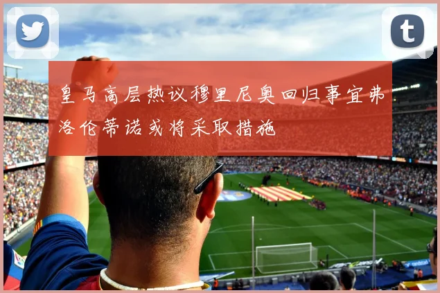 皇马高层热议穆里尼奥回归事宜弗洛伦蒂诺或将采取措施