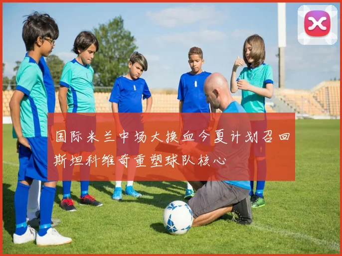国际米兰中场大换血今夏计划召回斯坦科维奇重塑球队核心
