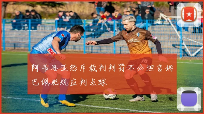 阿韦洛亚怒斥裁判判罚不公坦言姆巴佩犯规应判点球