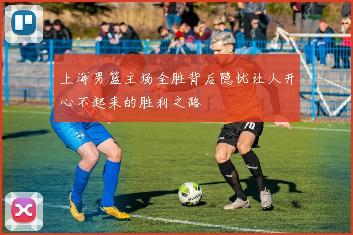 上海男篮主场全胜背后隐忧让人开心不起来的胜利之路