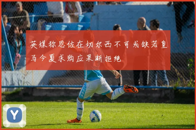 英媒称恩佐在切尔西不可或缺若皇马今夏求购应果断拒绝