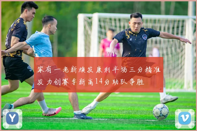 家有一老新焕发康利半场三分精准发力创赛季新高14分助队争胜