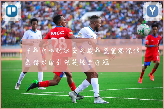 卡希尔回忆冰岛之战希望重赛深信图赫尔能引领英格兰夺冠