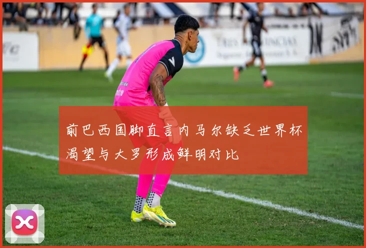 前巴西国脚直言内马尔缺乏世界杯渴望与大罗形成鲜明对比