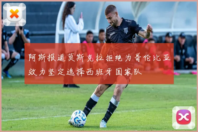 阿斯报道莫斯克拉拒绝为哥伦比亚效力坚定选择西班牙国家队