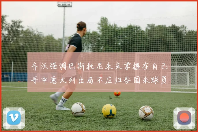 齐沃强调巴斯托尼未来掌握在自己手中意大利出局不应归咎国米球员