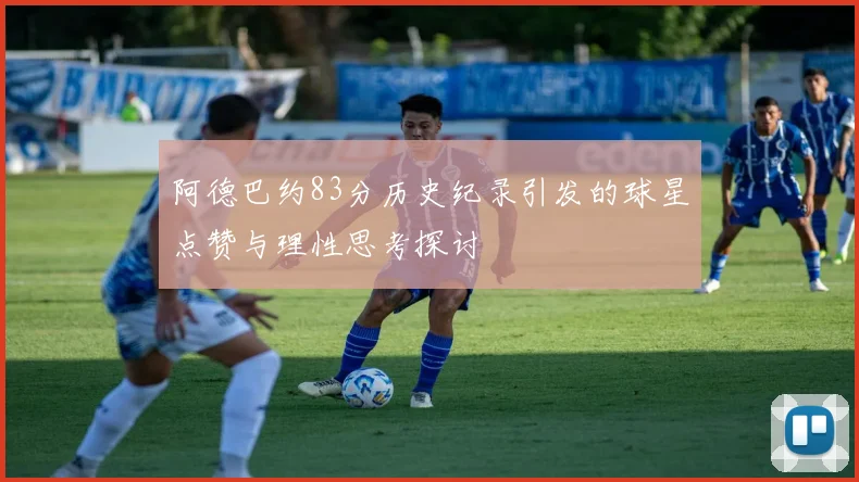 阿德巴约83分历史纪录引发的球星点赞与理性思考探讨